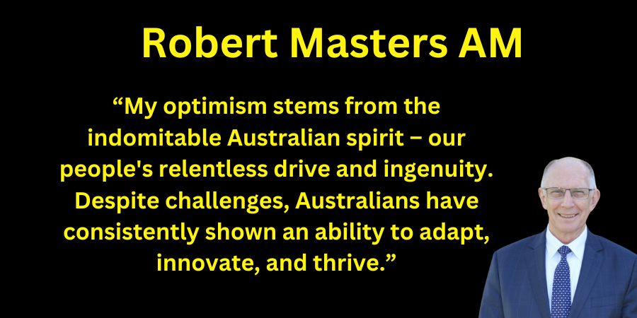 Robert Masters AM My optimism stems from the indomitable Australian spirit – our peoples relentless drive and ingenuity. Despite challenges, Australians have consistently shown an ability to adap